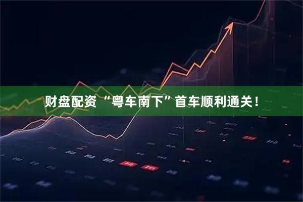 财盘配资 “粤车南下”首车顺利通关!