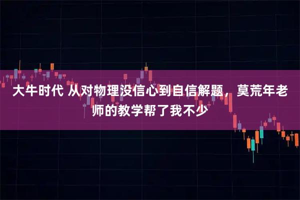 大牛时代 从对物理没信心到自信解题，莫荒年老师的教学帮了我不少