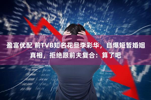 盈富优配 前TVB知名花旦李彩华，自爆短暂婚姻真相，拒绝跟前夫复合：算了吧