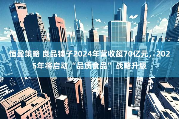 恒盈策略 良品铺子2024年营收超70亿元，2025年将启动 “品质食品” 战略升级