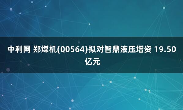 中利网 郑煤机(00564)拟对智鼎液压增资 19.50 亿元