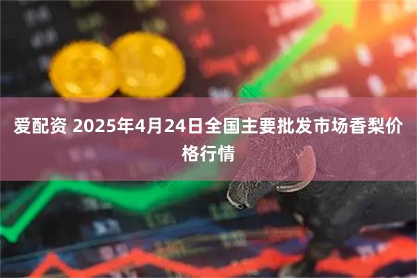 爱配资 2025年4月24日全国主要批发市场香梨价格行情