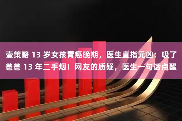 壹策略 13 岁女孩胃癌晚期，医生直指元凶：吸了爸爸 13 年二手烟！网友的质疑，医生一句话点醒