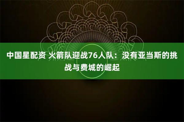 中国星配资 火箭队迎战76人队：没有亚当斯的挑战与费城的崛起