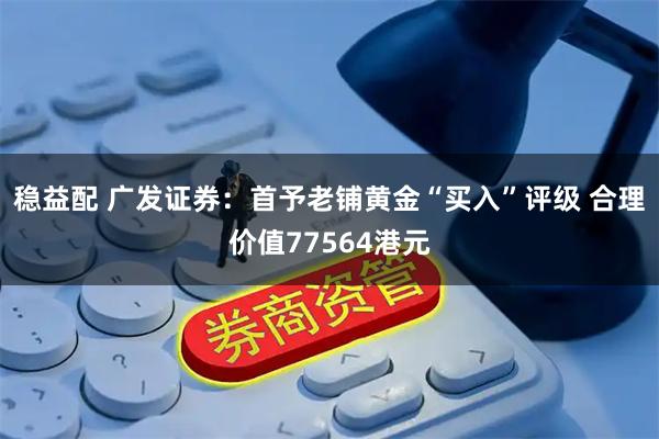 稳益配 广发证券：首予老铺黄金“买入”评级 合理价值77564港元