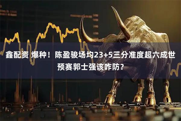 鑫配资 爆种！陈盈骏场均23+5三分准度超六成世预赛郭士强该咋防？